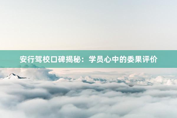 安行驾校口碑揭秘：学员心中的委果评价